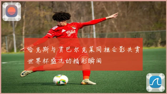 哈克斯与贾巴尔克莱同框合影共赏世界杯盛况的精彩瞬间
