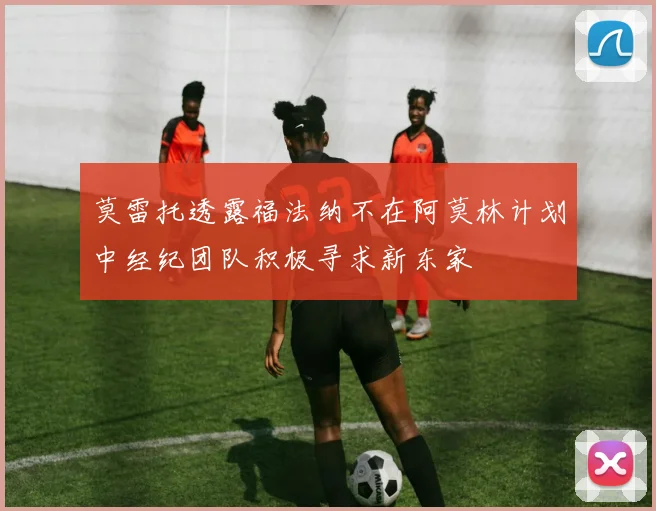 莫雷托透露福法纳不在阿莫林计划中经纪团队积极寻求新东家