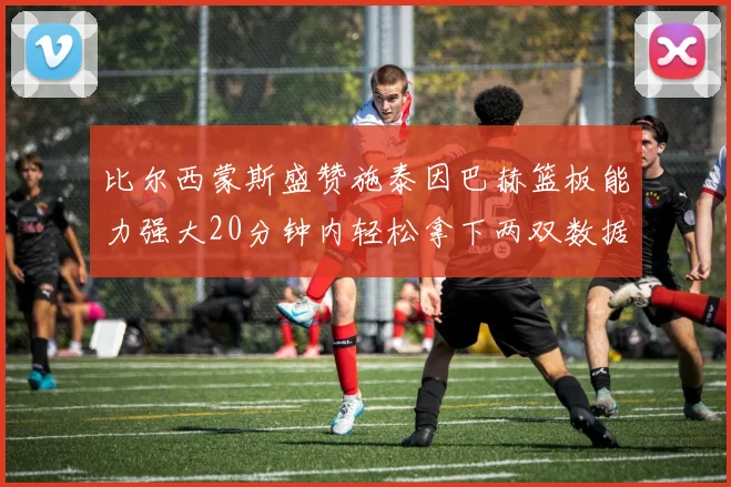 比尔西蒙斯盛赞施泰因巴赫篮板能力强大20分钟内轻松拿下两双数据