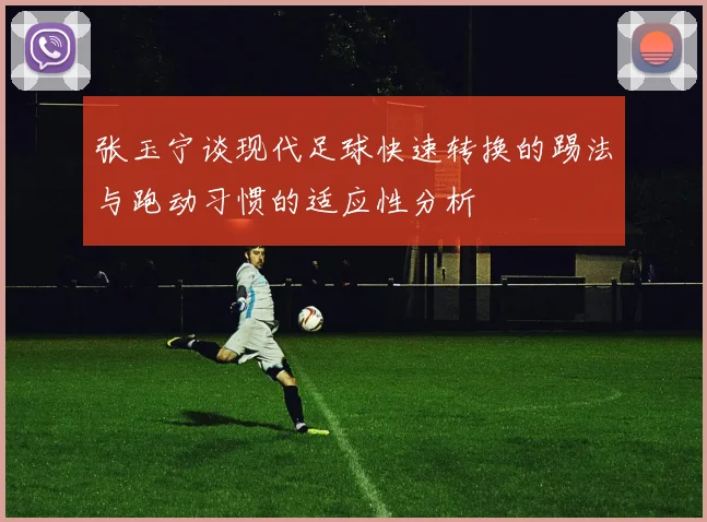 张玉宁谈现代足球快速转换的踢法与跑动习惯的适应性分析