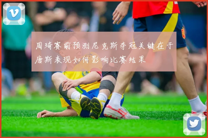 周琦赛前预测尼克斯夺冠关键在于唐斯表现如何影响比赛结果