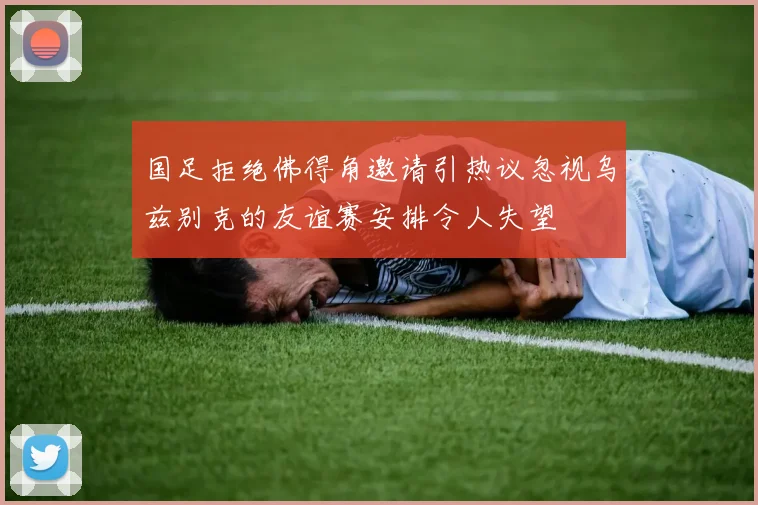 国足拒绝佛得角邀请引热议忽视乌兹别克的友谊赛安排令人失望