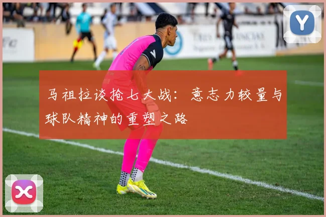 马祖拉谈抢七大战：意志力较量与球队精神的重塑之路