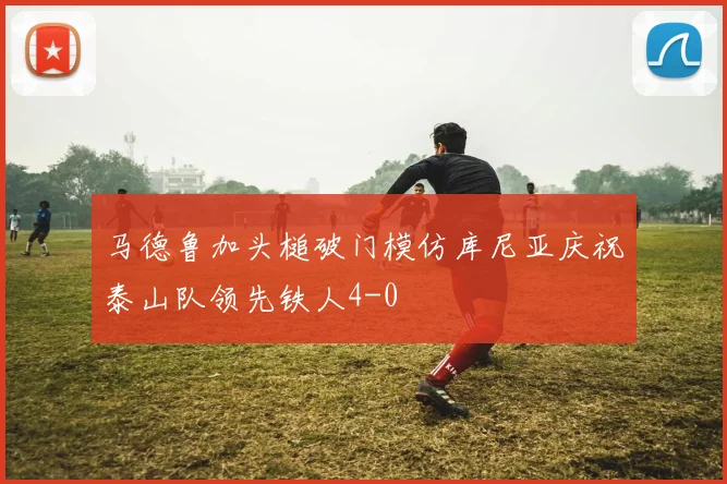 马德鲁加头槌破门模仿库尼亚庆祝泰山队领先铁人4-0