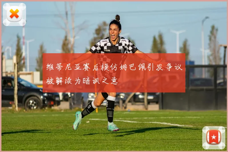 维蒂尼亚赛后模仿姆巴佩引发争议被解读为暗讽之意