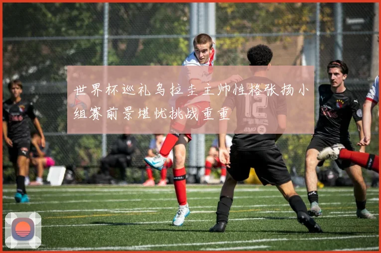 世界杯巡礼乌拉圭主帅性格张扬小组赛前景堪忧挑战重重