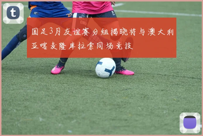 国足3月友谊赛分组揭晓将与澳大利亚喀麦隆库拉索同场竞技