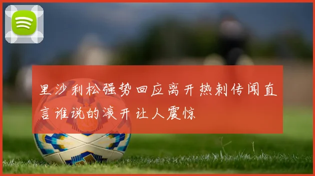 里沙利松强势回应离开热刺传闻直言谁说的滚开让人震惊
