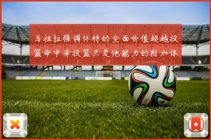 马祖拉强调怀特的全面价值超越投篮命中率投篮只是他能力的附加体现