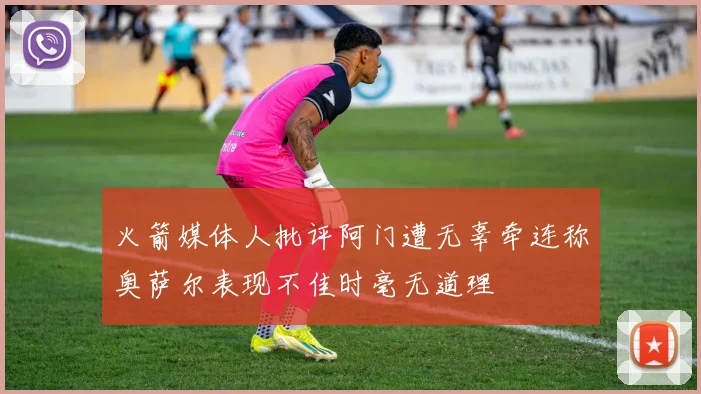 火箭媒体人批评阿门遭无辜牵连称奥萨尔表现不佳时毫无道理