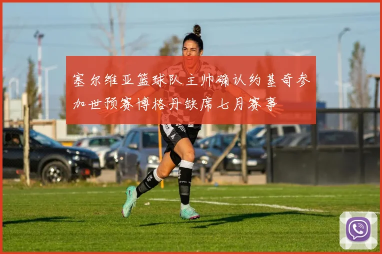 塞尔维亚篮球队主帅确认约基奇参加世预赛博格丹缺席七月赛事