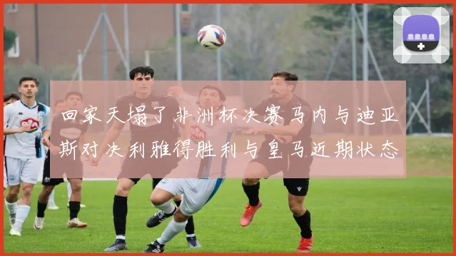 回家天塌了非洲杯决赛马内与迪亚斯对决利雅得胜利与皇马近期状态堪忧