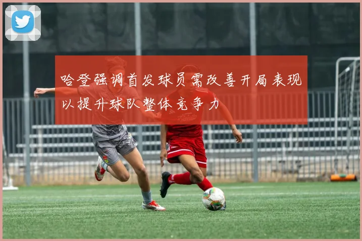 哈登强调首发球员需改善开局表现以提升球队整体竞争力