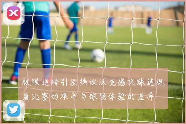 极限逆转引发热议沃克感叹球迷观看比赛的艰辛与球场体验的差异