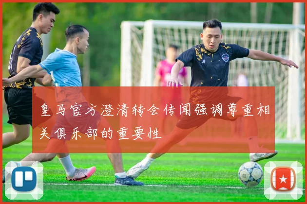 皇马官方澄清转会传闻强调尊重相关俱乐部的重要性