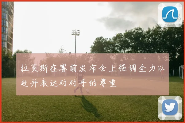拉莫斯在赛前发布会上强调全力以赴并表达对对手的尊重