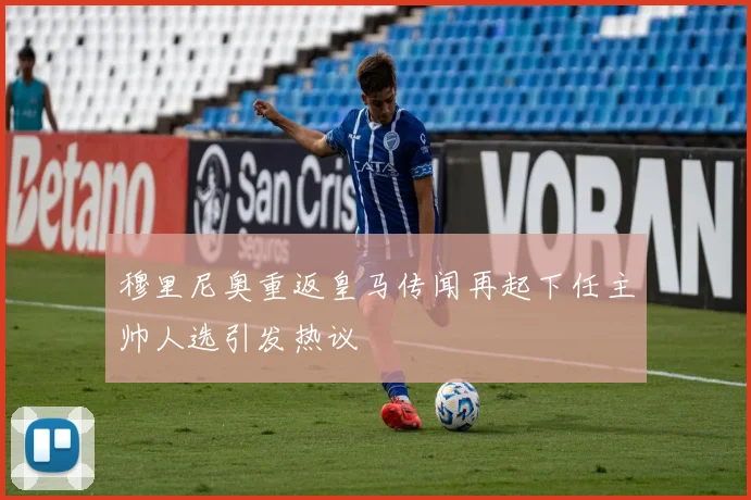 穆里尼奥重返皇马传闻再起下任主帅人选引发热议