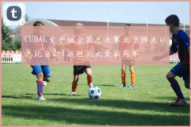 CUBAL女子组全国总决赛北京师大以总比分2-1战胜北大荣获冠军