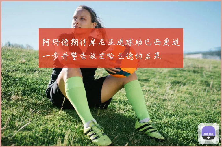 阿玛德期待库尼亚进球助巴西更进一步并警告放空哈兰德的后果