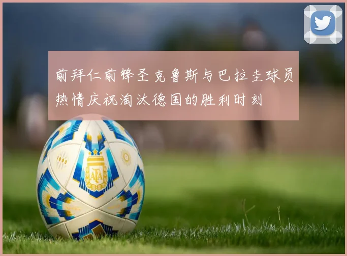 前拜仁前锋圣克鲁斯与巴拉圭球员热情庆祝淘汰德国的胜利时刻