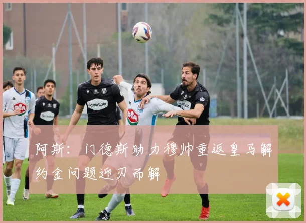 阿斯：门德斯助力穆帅重返皇马解约金问题迎刃而解
