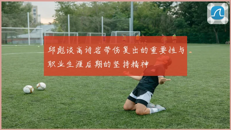 邱彪谈高诗岩带伤复出的重要性与职业生涯后期的坚持精神