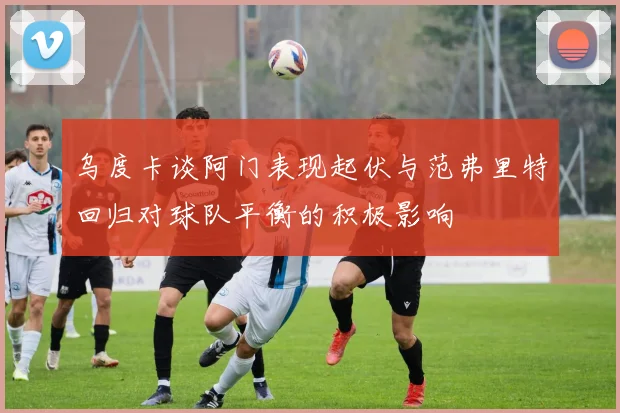 乌度卡谈阿门表现起伏与范弗里特回归对球队平衡的积极影响