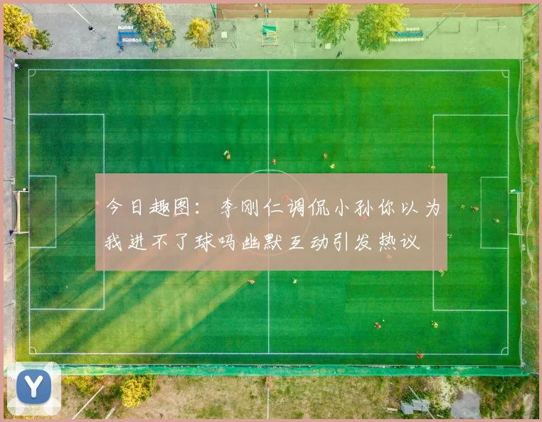 今日趣图：李刚仁调侃小孙你以为我进不了球吗幽默互动引发热议