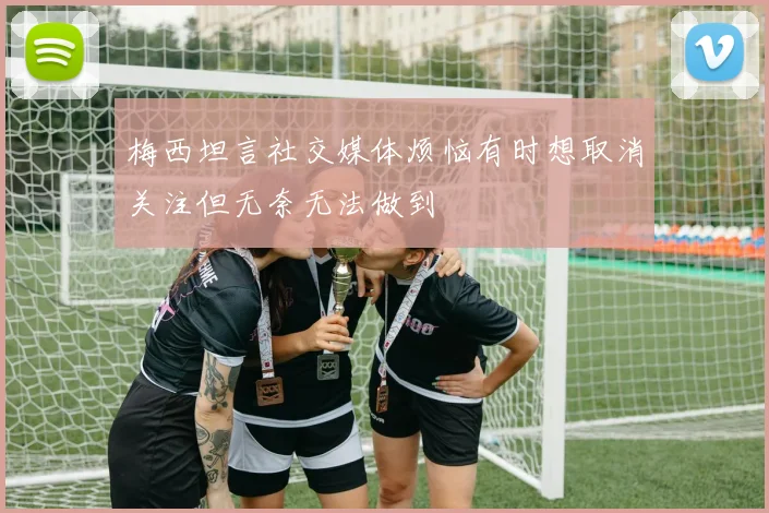梅西坦言社交媒体烦恼有时想取消关注但无奈无法做到
