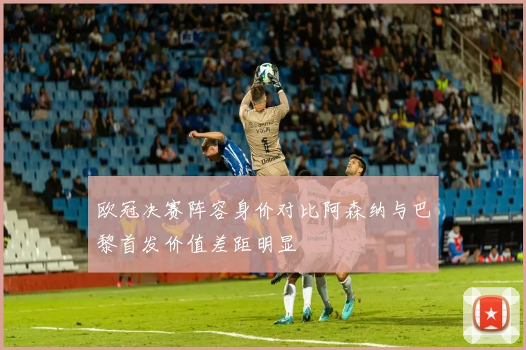 欧冠决赛阵容身价对比阿森纳与巴黎首发价值差距明显