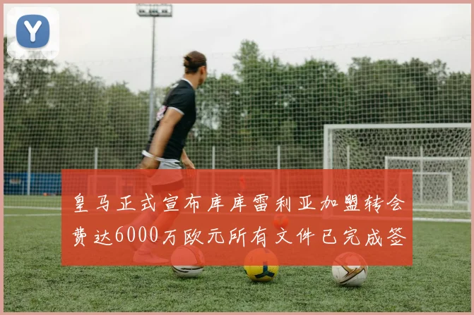 皇马正式宣布库库雷利亚加盟转会费达6000万欧元所有文件已完成签署